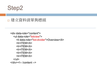 Step2
   建立資料清單與標頭


    <div data-role="content">
      <ul data-role="listview">
         <li data-role="list-divider">Overview</li>
         <li>ITEM</li>
         <li>ITEM</li>
         <li>ITEM</li>
         <li>ITEM</li>
         <li>ITEM</li>
      </ul>
    </div><!-- /content -->
 