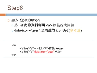 Step6
   加入 Split Button
    將   list 內的資料利用 <a> 標籤拆成兩組
     data-icon=“gear“ 是內建的 iconSet (參考這)




    <li>
            <a href="#" oncilck=“#">ITEM A</a>
            <a href="#" data-icon="gear"></a>
    </li>
 