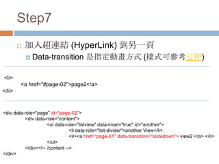 Step7
           加入超連結 (HyperLink) 到另一頁
             Data-transition         是指定動畫方式 (樣式可參考這裡)

<li>
        <a href="#page-02">page2</a>
</li>


<div data-role="page" id="page-02">
          <div data-role="content">
                     <ul data-role="listview" data-inset="true" id="another">
                                <li data-role="list-divider">another View</li>
                                <li><a href=“page-01" data-transition="slidedown"> view2 </a> </li>
                     </ul>
          </div><!-- /content -->
</div>
 