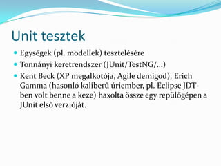 Unit tesztek
 Egységek (pl. modellek) tesztelésére
 Tonnányi keretrendszer (JUnit/TestNG/...)
 Kent Beck (XP megalkotója, Agile demigod), Erich
 Gamma (hasonló kaliberű úriember, pl. Eclipse JDT-
 ben volt benne a keze) haxolta össze egy repülőgépen a
 JUnit első verzióját.
 