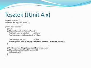 Tesztek (JUnit 4.x)
import org.junit.* ;
import static org.junit.Assert.* ;

public class UtilsTest {
  @Test
  public void assertSumForZeroArray() {
    final int[] arr = new int[0];      // Given
    final int actual = Utils.sum(arr); // When

        final int expected = 0;     // Then
        assertEquals("Sum of empty array must be zero.", expected, actual);
    }

    @Test(expected=IllegalArgumentException.class)
    public void assertForIllegalArgument() {
      Utils.sum(null);
    }
}
 