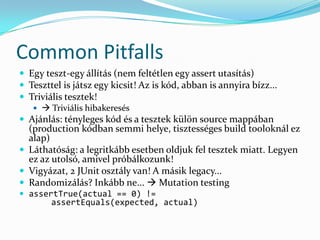 Common Pitfalls
 Egy teszt-egy állítás (nem feltétlen egy assert utasítás)
 Teszttel is játsz egy kicsit! Az is kód, abban is annyira bízz...
 Triviális tesztek!
     Triviális hibakeresés
 Ajánlás: tényleges kód és a tesztek külön source mappában
  (production kódban semmi helye, tisztességes build tooloknál ez
  alap)
 Láthatóság: a legritkább esetben oldjuk fel tesztek miatt. Legyen
  ez az utolsó, amivel próbálkozunk!
 Vigyázat, 2 JUnit osztály van! A másik legacy...
 Randomizálás? Inkább ne...  Mutation testing
 assertTrue(actual == 0) !=
        assertEquals(expected, actual)
 