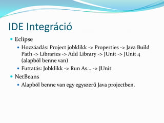 IDE Integráció
 Eclipse
    Hozzáadás: Project jobklikk -> Properties -> Java Build
     Path -> Libraries -> Add Library -> JUnit -> JUnit 4
     (alapból benne van)
    Futtatás: Jobklikk -> Run As... -> JUnit
 NetBeans
    Alapból benne van egy egyszerű Java projectben.
 