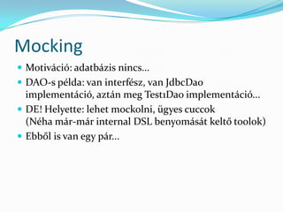 Mocking
 Motiváció: adatbázis nincs...
 DAO-s példa: van interfész, van JdbcDao
  implementáció, aztán meg Test1Dao implementáció...
 DE! Helyette: lehet mockolni, ügyes cuccok
  (Néha már-már internal DSL benyomását keltő toolok)
 Ebből is van egy pár...
 
