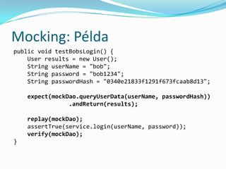 Mocking: Példa
public void testBobsLogin() {
    User results = new User();
    String userName = "bob";
    String password = "bob1234";
    String passwordHash = "0340e21833f1291f673fcaab8d13";

    expect(mockDao.queryUserData(userName, passwordHash))
                .andReturn(results);

    replay(mockDao);
    assertTrue(service.login(userName, password));
    verify(mockDao);
}
 
