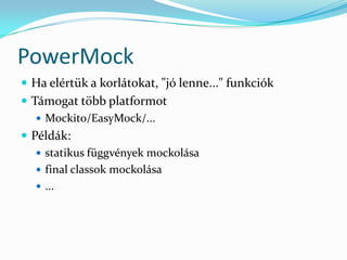 PowerMock
 Ha elértük a korlátokat, "jó lenne..." funkciók
 Támogat több platformot
    Mockito/EasyMock/...
 Példák:
    statikus függvények mockolása
    final classok mockolása
    ...
 
