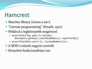 Hamcrest
 Matcher library (innen a név)
 "Literate programming" (Knuth, 1970)
 Példával a legkönnyebb megérteni:
   assertThat("Ray went to holiday",
      developers.getRay().countReadBooks(), equalTo(10));
   assertThat(Math.sqrt(-1), is(notANumber()));

 A BDD-s srácok nagyon szeretik
 Kényelmi funkcionalitása van
 