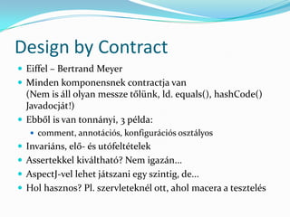 Design by Contract
 Eiffel – Bertrand Meyer
 Minden komponensnek contractja van
  (Nem is áll olyan messze tőlünk, ld. equals(), hashCode()
  Javadocját!)
 Ebből is van tonnányi, 3 példa:
    comment, annotációs, konfigurációs osztályos
 Invariáns, elő- és utófeltételek
 Assertekkel kiváltható? Nem igazán...
 AspectJ-vel lehet játszani egy szintig, de...
 Hol hasznos? Pl. szervleteknél ott, ahol macera a tesztelés
 