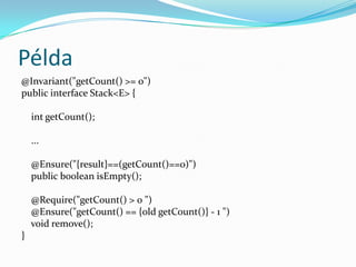 Példa
@Invariant("getCount() >= 0")
public interface Stack<E> {

    int getCount();

    ...

    @Ensure("{result}==(getCount()==0)")
    public boolean isEmpty();

    @Require("getCount() > 0 ")
    @Ensure("getCount() == {old getCount()} - 1 ")
    void remove();
}
 