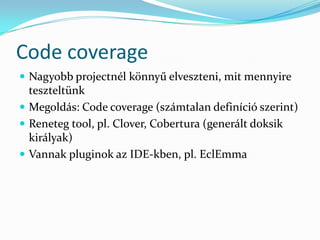 Code coverage
 Nagyobb projectnél könnyű elveszteni, mit mennyire
  teszteltünk
 Megoldás: Code coverage (számtalan definíció szerint)
 Reneteg tool, pl. Clover, Cobertura (generált doksik
  királyak)
 Vannak pluginok az IDE-kben, pl. EclEmma
 