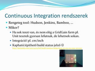 Continuous Integration rendszerek
 Rengeteg tool: Hudson, Jenkins, Bamboo, ...
 Mikor?
   Ha sok teszt van, és nem elég a GridGain farm pl.
    Unit tesztek gyorsan lefutnak, de lehetnek sokan.
   Integráció! pl. cm/inch
   Kapható/építhető build status jelző 
    http://hackaday.com/2011/04/12/led-build-monitor-helps-keep-an-eye-on-your-servers/
 