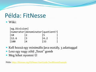 Példa: FitNesse
 Wiki:

   |eg.Division|
   |numerator|denominator|quotient?|
   |10       |2          |5        |
   |12.6     |3          |4.2      |
   |100      |4          |33       |

 Kell hozzá egy minimális Java osztály, 3 adattaggal
 Lesz egy nagy zöld „Teszt” gomb
 Meg lehet nyomni 

Példa: http://fitnesse.org/FitNesse.UserGuide.TwoMinuteExample
 