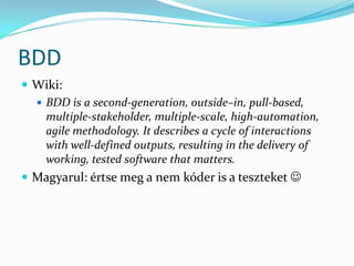BDD
 Wiki:
   BDD is a second-generation, outside–in, pull-based,
    multiple-stakeholder, multiple-scale, high-automation,
    agile methodology. It describes a cycle of interactions
    with well-defined outputs, resulting in the delivery of
    working, tested software that matters.
 Magyarul: értse meg a nem kóder is a teszteket 
 