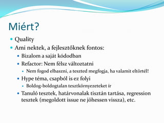 Miért?
 Quality
 Ami nektek, a fejlesztőknek fontos:
    Bizalom a saját kódodban
    Refactor: Nem félsz változtatni
       Nem fogod elbaszni, a teszted megfogja, ha valamit eltörtél!
   Hype téma, csapból is ez folyi
       Boldog-boldogtalan tesztkörnyezeteket ír
   Tanuló tesztek, határvonalak tisztán tartása, regression
    tesztek (megoldott issue ne jöhessen vissza), etc.
 