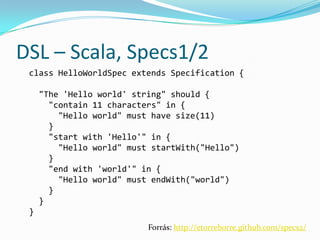 DSL – Scala, Specs1/2
 class HelloWorldSpec extends Specification {

     "The 'Hello world' string" should {
       "contain 11 characters" in {
         "Hello world" must have size(11)
       }
       "start with 'Hello'" in {
         "Hello world" must startWith("Hello")
       }
       "end with 'world'" in {
         "Hello world" must endWith("world")
       }
     }
 }
                           Forrás: http://etorreborre.github.com/specs2/
 