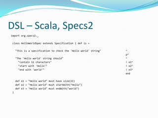 DSL – Scala, Specs2
import org.specs2._

class HelloWorldSpec extends Specification { def is =

    "This is a specification to check the 'Hello world' string"   ^
                                                                  p^
    "The 'Hello world' string should"                             ^
      "contain 11 characters"                                     ! e1^
      "start with 'Hello'"                                        ! e2^
      "end with 'world'"                                          ! e3^
                                                                  end

    def e1 = "Hello world" must have size(11)
    def e2 = "Hello world" must startWith("Hello")
    def e3 = "Hello world" must endWith("world")
}
 