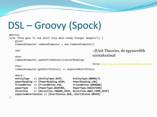 DSL – Groovy (Spock)
@Unroll
void "Ship goes to red alert only when enemy charges weapons"() {
    given:
    CommandComputer commandComputer = new CommandComputer()

    and:                                                       ~JUnit Theories, de egyszerűbb
    when:                                                      szintakszissal
    commandComputer.updateFromSensors(sensorReading)
                                                          Forrás: http://sett.ociweb.com/sett/settFeb2012.html
    then:
    commandComputer.getAlertStatus() == expectedAlertStatus

    where:
    entityType   << [EntityType.SHIP,       EntityType.ANOMALY]
    powerReading << [PowerReading.HIGH,     PowerReading.LOW]
    friendOrFoe << [FriendOrFoe.FOE,        FriendOrFoe.UNKNOWN]
    powerType    << [PowerType.WEAPONS,     PowerType.RADIATION]
    direction    << [Direction.TOWARD_SHIP, Direction.AWAY_FROM_SHIP]
    expectedAlertStatus << [AlertStatus.RED, AlertStatus.GREEN]
}
 
