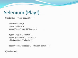 Selenium (Play!)
#{selenium 'Test security'}

   clearSession()
   open('/admin')
   assertTextPresent('Login')

   type('login', 'admin')
   type('password', '12345')
   clickAndWait('signin')

   assertText('success', 'Welcom admin!')

#{/selenium}
 