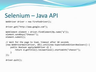 Selenium – Java API
WebDriver driver = new FirefoxDriver();

driver.get("http://www.google.com");

WebElement element = driver.findElement(By.name("q"));
element.sendKeys("Cheese!");
element.submit();

// Wait for the page to load, timeout after 10 seconds
(new WebDriverWait(driver, 10)).until(new ExpectedCondition<Boolean>() {
    public Boolean apply(WebDriver d) {
        return d.getTitle().toLowerCase().startsWith("cheese!");
    }
});

driver.quit();
 