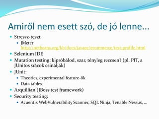 Amiről nem esett szó, de jó lenne...
 Stressz-teszt
    JMeter
     http://netbeans.org/kb/docs/javaee/ecommerce/test-profile.html
 Selenium IDE
 Mutation testing: kipróbálod, szar, tényleg reccsen? (pl. PIT, a
  JUnitos srácok csinálják)
 JUnit:
    Theories, experimental feature-ök
    Data tables
 Arquillian (JBoss test framework)
 Security testing:
    Acuentix WebVulnerability Scanner, SQL Ninja, Tenable Nessus, ...
 