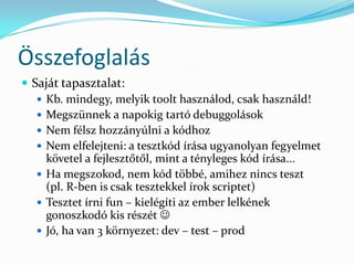 Összefoglalás
 Saját tapasztalat:
    Kb. mindegy, melyik toolt használod, csak használd!
    Megszünnek a napokig tartó debuggolások
    Nem félsz hozzányúlni a kódhoz
    Nem elfelejteni: a tesztkód írása ugyanolyan fegyelmet
     követel a fejlesztőtől, mint a tényleges kód írása...
    Ha megszokod, nem kód többé, amihez nincs teszt
     (pl. R-ben is csak tesztekkel írok scriptet)
    Tesztet írni fun – kielégíti az ember lelkének
     gonoszkodó kis részét 
    Jó, ha van 3 környezet: dev – test – prod
 