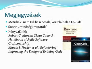 Megjegyzések
 Metrikák: nem túl hasznosak, korrelálnak a LoC-dal
 Sonar: „minőségi mutatók”
 Könyvajánló:
 Robert C. Martin: Clean Code: A
 Handbook of Agile Software
 Craftsmanship
 Martin J. Fowler et al.: Refactoring
 Improving the Design of Existing Code
 