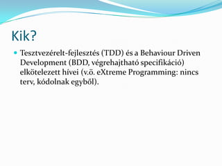 Kik?
 Tesztvezérelt-fejlesztés (TDD) és a Behaviour Driven
 Development (BDD, végrehajtható specifikáció)
 elkötelezett hívei (v.ö. eXtreme Programming: nincs
 terv, kódolnak egyből).
 