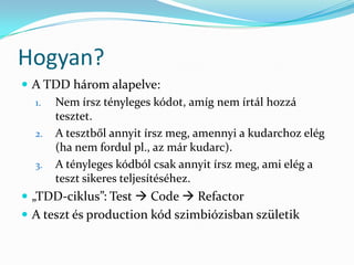Hogyan?
 A TDD három alapelve:
  1. Nem írsz tényleges kódot, amíg nem írtál hozzá
     tesztet.
  2. A tesztből annyit írsz meg, amennyi a kudarchoz elég
     (ha nem fordul pl., az már kudarc).
  3. A tényleges kódból csak annyit írsz meg, ami elég a
     teszt sikeres teljesítéséhez.
 „TDD-ciklus”: Test  Code  Refactor
 A teszt és production kód szimbiózisban születik
 