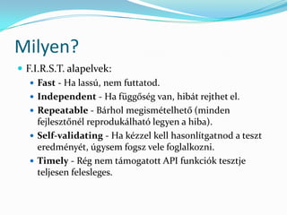Milyen?
 F.I.R.S.T. alapelvek:
    Fast - Ha lassú, nem futtatod.
    Independent - Ha függőség van, hibát rejthet el.
    Repeatable - Bárhol megismételhető (minden
     fejlesztőnél reprodukálható legyen a hiba).
    Self-validating - Ha kézzel kell hasonlítgatnod a teszt
     eredményét, úgysem fogsz vele foglalkozni.
    Timely - Rég nem támogatott API funkciók tesztje
     teljesen felesleges.
 