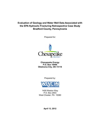 Evaluation of Geology and Water Well Data Associated with
 the EPA Hydraulic Fracturing Retrospective Case Study
              Bradford County, Pennsylvania


                       Prepared for:




                    Chesapeake Energy
                      P.O. Box 18496
                  Oklahoma City, OK 73118




                        Prepared by:




                    1400 Weston Way
                      P.O. Box 2653
                  West Chester, PA 19380




                       April 13, 2012
 