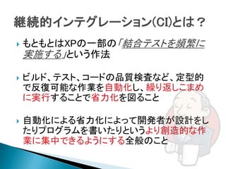    もともとはXPの一部の「結合テストを頻繁に
    実施する」という作法

   ビルド、テスト、コードの品質検査など、定型的
    で反復可能な作業を自動化し、繰り返しこまめ
    に実行することで省力化を図ること

   自動化による省力化によって開発者が設計をし
    たりプログラムを書いたりというより創造的な作
    業に集中できるようにする全般のこと
 