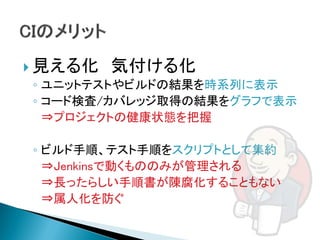  見える化 気付ける化
  ◦ ユニットテストやビルドの結果を時系列に表示
  ◦ コード検査/カバレッジ取得の結果をグラフで表示
    ⇒プロジェクトの健康状態を把握

◦ ビルド手順、テスト手順をスクリプトとして集約
  ⇒Jenkinsで動くもののみが管理される
  ⇒長ったらしい手順書が陳腐化することもない
  ⇒属人化を防ぐ
 