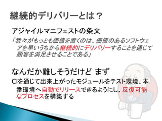 アジャイルマニフェストの条文
「我々がもっとも価値を置くのは、価値のあるソフトウェ
 アを早いうちから継続的にデリバリーすることを通じて
 顧客を満足させることである」

なんだか難しそうだけど まず
CIを通じて出来上がったモジュールをテスト環境、本
 番環境へ自動でリリースできるようにし、反復可能
 なプロセスを構築する
 