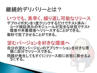 いつでも、素早く、繰り返し可能なリリース
デプロイボタンを1度クリックするだけでテスト済み/
 コード検証済みのモジュールが完全な状態でテスト
 環境や本番環境へリリースすることができる。
数秒で完了させることができる。

望むバージョンを好きな環境へ
自分の望むバージョンのアプリケーションを好きな環
 境に自分でリリースできる。
問題が発生してもすぐにリリース前に状態に戻せるよ
 うにする。
 