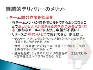    チーム間の作業を効率化
    ◦ 各チームメンバが自身でビルドできるようになるこ
      とで正しいビルドが渡されるのを待つ必要がなくな
      る （無駄なメールのやりとり、申請が不要に）
    ◦ リリースがボタンひとつで実行できる 例えば…
     テスター：アプリの旧バージョンと新バージョンの変更を
      検証することができる とか
     サポート担当者：アプリをテスト環境にデプロイし、欠陥
      を再現することができる とか
     運用担当者：ディザスタリカバリの演習の一環としてビル
      ドを本番環境へデプロイできる など
 