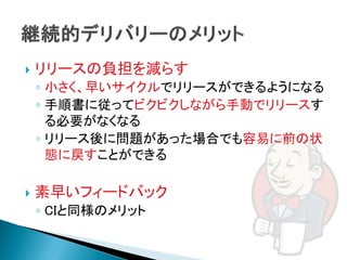    リリースの負担を減らす
    ◦ 小さく、早いサイクルでリリースができるようになる
    ◦ 手順書に従ってビクビクしながら手動でリリースす
      る必要がなくなる
    ◦ リリース後に問題があった場合でも容易に前の状
      態に戻すことができる

   素早いフィードバック
    ◦ CIと同様のメリット
 