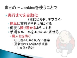  実行までを自動化
        （主にビルド、デプロイ）
◦ 簡単に実行できるようにする
◦ 何度も繰り返せるようにする
◦ 手順やルールをJenkinsに寄せる
  属人化を防ぐ
    ○○さんしか知らない作業
    更新されていない手順書
   ↑×ダメ絶対
 