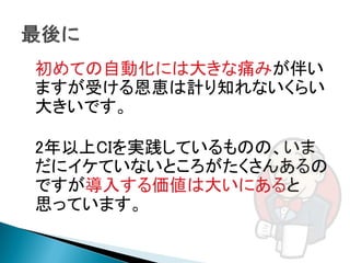初めての自動化には大きな痛みが伴い
ますが受ける恩恵は計り知れないくらい
大きいです。

2年以上CIを実践しているものの、いま
だにイケていないところがたくさんあるの
ですが導入する価値は大いにあると
思っています。
 