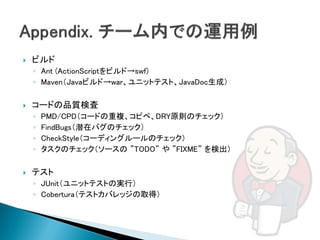    ビルド
    ◦ Ant (ActionScriptをビルド→swf)
    ◦ Maven（Javaビルド→war、ユニットテスト、JavaDoc生成）

   コードの品質検査
    ◦   PMD/CPD（コードの重複、コピペ、DRY原則のチェック）
    ◦   FindBugs（潜在バグのチェック）
    ◦   CheckStyle（コーディングルールのチェック）
    ◦   タスクのチェック（ソースの ”TODO” や ”FIXME” を検出）

   テスト
    ◦ JUnit（ユニットテストの実行）
    ◦ Cobertura（テストカバレッジの取得）
 