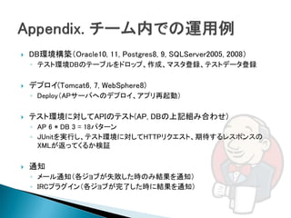    DB環境構築（Oracle10, 11, Postgres8, 9, SQLServer2005, 2008）
    ◦ テスト環境DBのテーブルをドロップ、作成、マスタ登録、テストデータ登録

   デプロイ(Tomcat6, 7, WebSphere8)
    ◦ Deploy（APサーバへのデプロイ、アプリ再起動）

   テスト環境に対してAPIのテスト(AP, DBの上記組み合わせ)
    ◦ AP 6 * DB 3 = 18パターン
    ◦ JUnitを実行し、テスト環境に対してHTTPリクエスト、期待するレスポンスの
      XMLが返ってくるか検証

   通知
    ◦ メール通知（各ジョブが失敗した時のみ結果を通知）
    ◦ IRCプラグイン（各ジョブが完了した時に結果を通知）
 