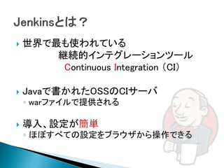    世界で最も使われている
        継続的インテグレーションツール
         Continuous Integration （CI）

   Javaで書かれたOSSのCIサーバ
    ◦ warファイルで提供される

   導入、設定が簡単
    ◦ ほぼすべての設定をブラウザから操作できる
 