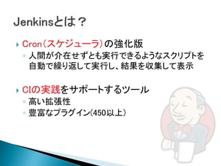    Cron（スケジューラ）の強化版
    ◦ 人間が介在せずとも実行できるようなスクリプトを
      自動で繰り返して実行し、結果を収集して表示

   CIの実践をサポートするツール
    ◦ 高い拡張性
    ◦ 豊富なプラグイン(450以上)
 