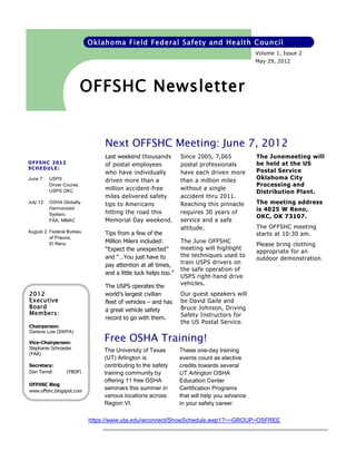Oklahoma Field Federal Safety and Health Council
                                                                                              Volume 1, Issue 2
                                                                                              May 29, 2012




                            OFFSHC Newsletter


                                 Next OFFSHC Meeting: June 7, 2012
                                 Last weekend thousands          Since 2005, 7,065            The Junemeeting will
OFFSHC 2012                      of postal employees             postal professionals         be held at the US
SCHEDULE:
                                 who have individually           have each driven more        Postal Service
June 7:    USPS                  driven more than a              than a million miles         Oklahoma City
           Driver Course,                                                                     Processing and
                                 million accident-free           without a single
           USPS OKC                                                                           Distribution Plant.
                                 miles delivered safety          accident thru 2011.
July 12:   OSHA Globally
                                 tips to Americans               Reaching this pinnacle       The meeting address
           Harmonized
                                 hitting the road this           requires 30 years of         is 4025 W Reno,
           System,
                                                                                              OKC, OK 73107.
           FAA, MMAC             Memorial Day weekend.           service and a safe
                                                                 attitude.                    The OFFSHC meeting
August 2: Federal Bureau         Tips from a few of the                                       starts at 10:30 am.
          of Prisons,
                                 Million Milers included:        The June OFFSHC
          El Reno                                                                             Please bring clothing
                                 “Expect the unexpected”         meeting will highlight
                                                                                              appropriate for an
                                 and “…You just have to          the techniques used to
                                                                                              outdoor demonstration.
                                 pay attention at all times,     train USPS drivers on
                                                                 the safe operation of
                                 and a little luck helps too.”
                                                                 USPS right-hand drive
                                 The USPS operates the           vehicles.
2012                             world’s largest civilian        Our guest speakers will
Executive                        fleet of vehicles – and has     be David Gaile and
Board                                                            Bruce Johnson, Driving
                                 a great vehicle safety
Members:                                                         Safety Instructors for
                                 record to go with them.
                                                                 the US Postal Service.
Chairperson:
Darlene Low (SWPA)

Vice-Chairperson:
                                 Free OSHA Training!
Stephanie Schroeder              The University of Texas         These one-day training
(FAA)
                                 (UT) Arlington is               events count as elective
Secretary:                       contributing to the safety      credits towards several
Don Terrell        (FBOP)        training community by           UT Arlington OSHA
                                 offering 11 free OSHA           Education Center
OFFHSC Blog
www.offshc.blogspot.com
                                 seminars this summer in         Certification Programs
                                 various locations across        that will help you advance
                                 Region VI.                      in your safety career.

                            https://www.uta.edu/wconnect/ShowSchedule.awp1?~~GROUP~OSFREE
 