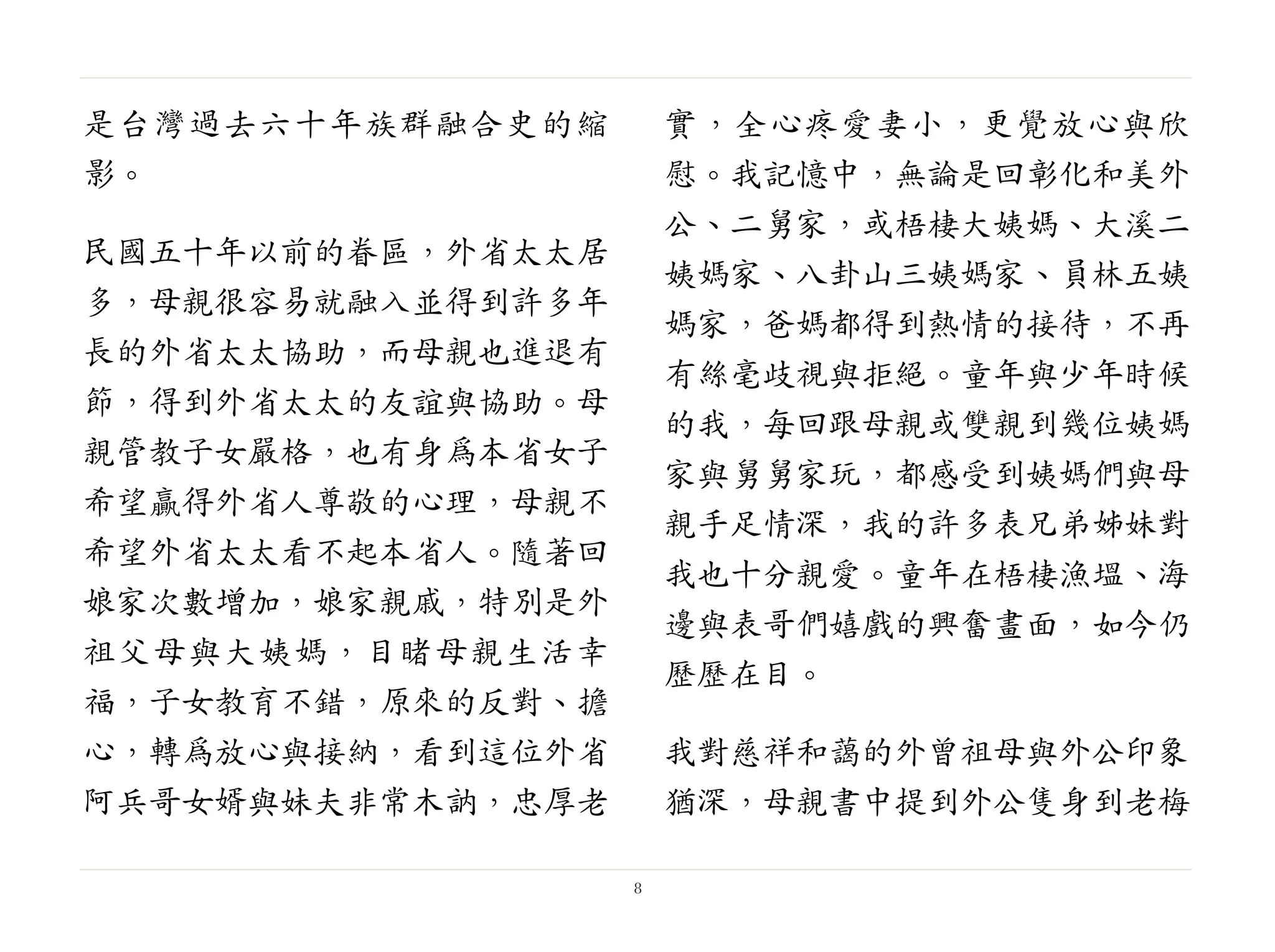 是台灣過去六十年族群融合史的縮
影。
民國五十年以前的眷區，外省太太居
多，母親很容易就融入並得到許多年
長的外省太太協助，而母親也進退有
節，得到外省太太的友誼與協助。母
親管教子女嚴格，也有身為本省女子
希望贏得外省人尊敬的心理，母親不
希望外省太太看不起本省人。隨著回
娘家次數增加，娘家親戚，特別是外
祖父母與大姨媽，目睹母親生活幸
福，子女教育不錯，原來的反對、擔
心，轉為放心與接納，看到這位外省
阿兵哥女婿與妹夫非常木訥，忠厚老
實，全心疼愛妻小，更覺放心與欣
慰。我記憶中，無論是回彰化和美外
公、二舅家，或梧棲大姨媽、大溪二
姨媽家、八卦山三姨媽家、員林五姨
媽家，爸媽都得到熱情的接待，不再
有絲毫歧視與拒絕。童年與少年時候
的我，每回跟母親或雙親到幾位姨媽
家與舅舅家玩，都感受到姨媽們與母
親手足情深，我的許多表兄弟姊妹對
我也十分親愛。童年在梧棲漁塭、海
邊與表哥們嬉戲的興奮畫面，如今仍
歷歷在目。
我對慈祥和藹的外曾祖母與外公印象
猶深，母親書中提到外公隻身到老梅
8
 