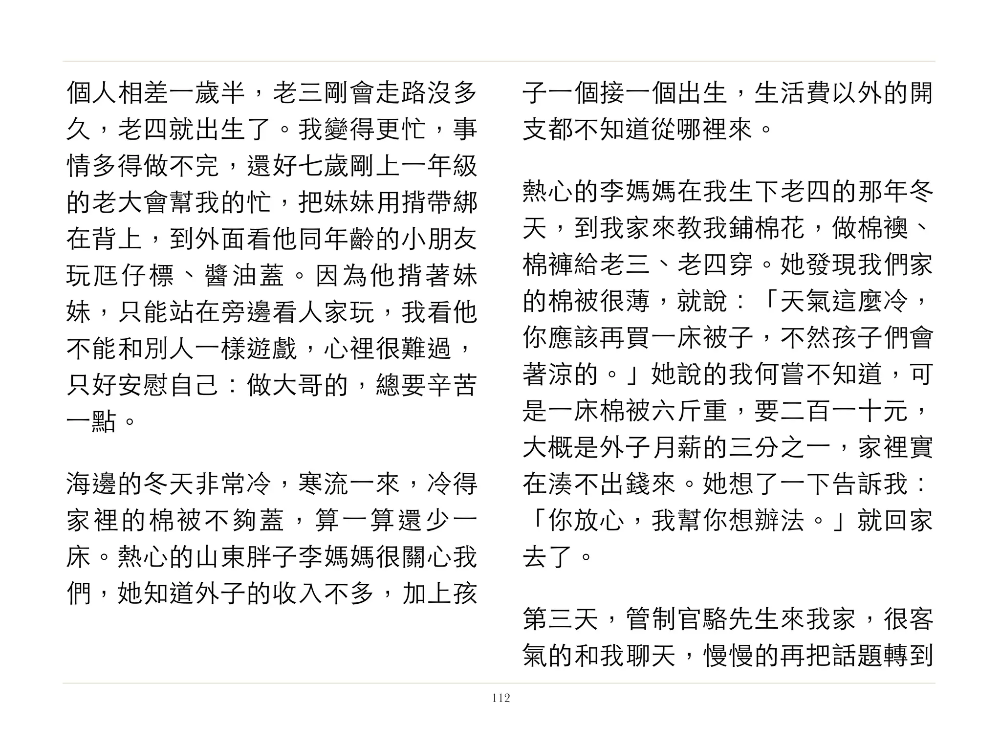 個人相差⼀一歲半，老三剛會走路沒多
久，老四就出生了。我變得更忙，事
情多得做不完，還好七歲剛上⼀一年級
的老大會幫我的忙，把妹妹用揹帶綁
在背上，到外面看他同年齡的小朋友
玩尫仔標、醬油蓋。因為他揹著妹
妹，只能站在旁邊看人家玩，我看他
不能和別人⼀一樣遊戲，心裡很難過，
只好安慰自己：做大哥的，總要辛苦
⼀一點。
海邊的冬天非常冷，寒流⼀一來，冷得
家裡的棉被不夠蓋，算⼀一算還少⼀一
床。熱心的山東胖子李媽媽很關心我
們，她知道外子的收入不多，加上孩
子⼀一個接⼀一個出生，生活費以外的開
支都不知道從哪裡來。
熱心的李媽媽在我生下老四的那年冬
天，到我家來教我鋪棉花，做棉襖、
棉褲給老三、老四穿。她發現我們家
的棉被很薄，就說：「天氣這麼冷，
你應該再買⼀一床被子，不然孩子們會
著涼的。」她說的我何嘗不知道，可
是⼀一床棉被六斤重，要二百⼀一十元，
大概是外子月薪的三分之⼀一，家裡實
在湊不出錢來。她想了⼀一下告訴我：
「你放心，我幫你想辦法。」就回家
去了。
第三天，管制官駱先生來我家，很客
氣的和我聊天，慢慢的再把話題轉到
112
 