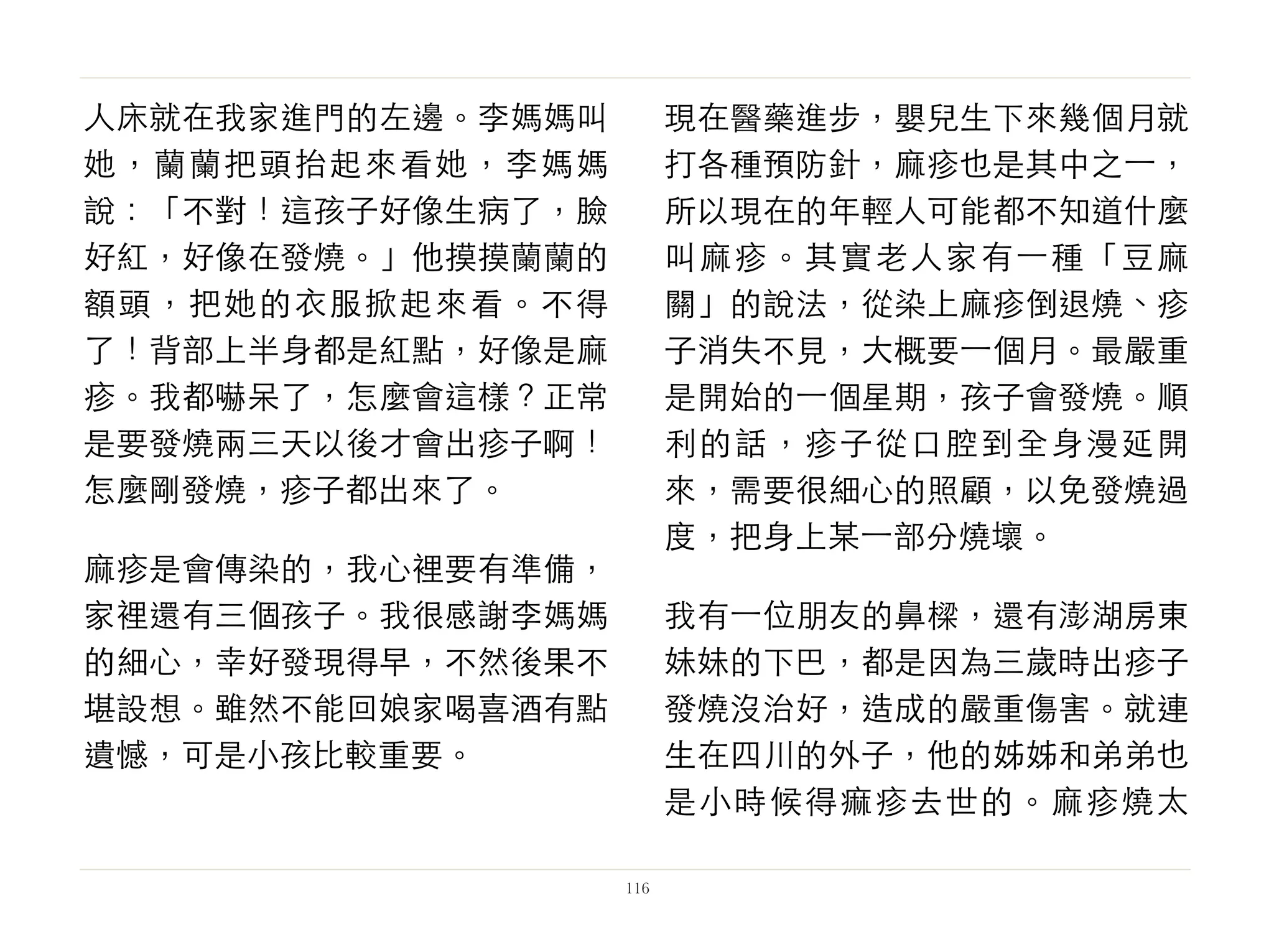 人床就在我家進門的左邊。李媽媽叫
她，蘭蘭把頭抬起來看她，李媽媽
說：「不對！這孩子好像生病了，臉
好紅，好像在發燒。」他摸摸蘭蘭的
額頭，把她的衣服掀起來看。不得
了！背部上半身都是紅點，好像是麻
疹。我都嚇呆了，怎麼會這樣？正常
是要發燒兩三天以後才會出疹子啊！
怎麼剛發燒，疹子都出來了。
麻疹是會傳染的，我心裡要有準備，
家裡還有三個孩子。我很感謝李媽媽
的細心，幸好發現得早，不然後果不
堪設想。雖然不能回娘家喝喜酒有點
遺憾，可是小孩比較重要。
現在醫藥進步，嬰兒生下來幾個月就
打各種預防針，麻疹也是其中之⼀一，
所以現在的年輕人可能都不知道什麼
叫麻疹。其實老人家有⼀一種「豆麻
關」的說法，從染上麻疹倒退燒、疹
子消失不見，大概要⼀一個月。最嚴重
是開始的⼀一個星期，孩子會發燒。順
利的話，疹子從口腔到全身漫延開
來，需要很細心的照顧，以免發燒過
度，把身上某⼀一部分燒壞。
我有⼀一位朋友的鼻樑，還有澎湖房東
妹妹的下巴，都是因為三歲時出疹子
發燒沒治好，造成的嚴重傷害。就連
生在四川的外子，他的姊姊和弟弟也
是小時候得痲疹去世的。麻疹燒太
116
 