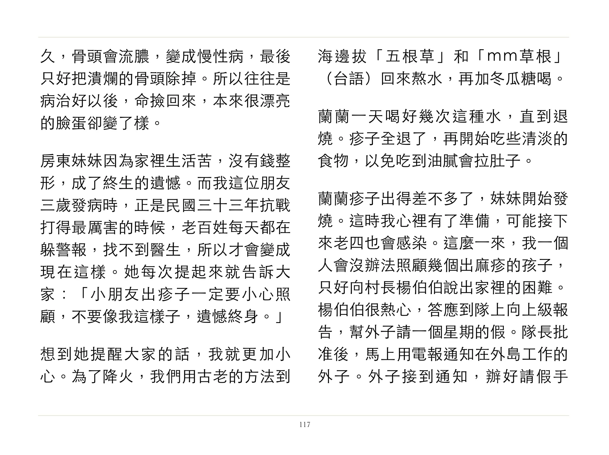 久，骨頭會流膿，變成慢性病，最後
只好把潰爛的骨頭除掉。所以往往是
病治好以後，命撿回來，本來很漂亮
的臉蛋卻變了樣。
房東妹妹因為家裡生活苦，沒有錢整
形，成了終生的遺憾。而我這位朋友
三歲發病時，正是民國三十三年抗戰
打得最厲害的時候，老百姓每天都在
躲警報，找不到醫生，所以才會變成
現在這樣。她每次提起來就告訴大
家：「小朋友出疹子⼀一定要小心照
顧，不要像我這樣子，遺憾終身。」
想到她提醒大家的話，我就更加小
心。為了降火，我們用古老的方法到
海邊拔「五根草」和「mm草根」
（台語）回來熬水，再加冬瓜糖喝。
蘭蘭⼀一天喝好幾次這種水，直到退
燒。疹子全退了，再開始吃些清淡的
食物，以免吃到油膩會拉肚子。
蘭蘭疹子出得差不多了，妹妹開始發
燒。這時我心裡有了準備，可能接下
來老四也會感染。這麼⼀一來，我⼀一個
人會沒辦法照顧幾個出麻疹的孩子，
只好向村長楊伯伯說出家裡的困難。
楊伯伯很熱心，答應到隊上向上級報
告，幫外子請⼀一個星期的假。隊長批
准後，馬上用電報通知在外島工作的
外子。外子接到通知，辦好請假手
117
 