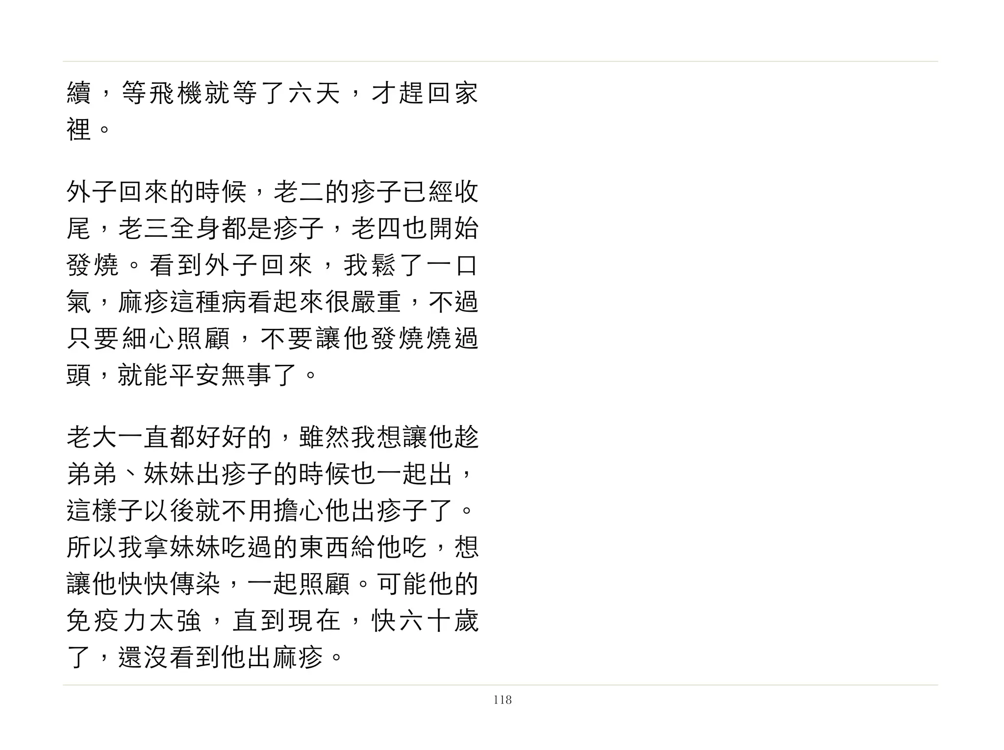 續，等飛機就等了六天，才趕回家
裡。
外子回來的時候，老二的疹子已經收
尾，老三全身都是疹子，老四也開始
發燒。看到外子回來，我鬆了⼀一口
氣，麻疹這種病看起來很嚴重，不過
只要細心照顧，不要讓他發燒燒過
頭，就能平安無事了。
老大⼀一直都好好的，雖然我想讓他趁
弟弟、妹妹出疹子的時候也⼀一起出，
這樣子以後就不用擔心他出疹子了。
所以我拿妹妹吃過的東西給他吃，想
讓他快快傳染，⼀一起照顧。可能他的
免疫力太強，直到現在，快六十歲
了，還沒看到他出麻疹。
118
 