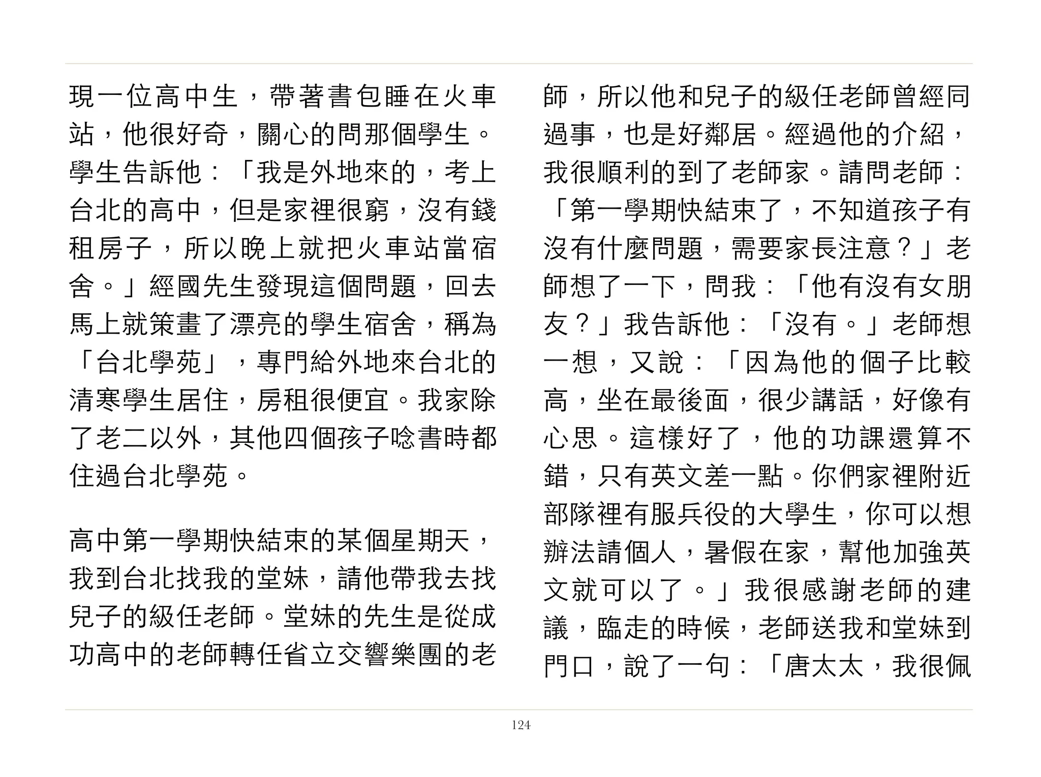 現⼀一位高中生，帶著書包睡在火車
站，他很好奇，關心的問那個學生。
學生告訴他：「我是外地來的，考上
台北的高中，但是家裡很窮，沒有錢
租房子，所以晚上就把火車站當宿
舍。」經國先生發現這個問題，回去
馬上就策畫了漂亮的學生宿舍，稱為
「台北學苑」，專門給外地來台北的
清寒學生居住，房租很便宜。我家除
了老二以外，其他四個孩子唸書時都
住過台北學苑。
高中第⼀一學期快結束的某個星期天，
我到台北找我的堂妹，請他帶我去找
兒子的級任老師。堂妹的先生是從成
功高中的老師轉任省立交響樂團的老
師，所以他和兒子的級任老師曾經同
過事，也是好鄰居。經過他的介紹，
我很順利的到了老師家。請問老師：
「第⼀一學期快結束了，不知道孩子有
沒有什麼問題，需要家長注意？」老
師想了⼀一下，問我：「他有沒有女朋
友？」我告訴他：「沒有。」老師想
⼀一想，又說：「因為他的個子比較
高，坐在最後面，很少講話，好像有
心思。這樣好了，他的功課還算不
錯，只有英文差⼀一點。你們家裡附近
部隊裡有服兵役的大學生，你可以想
辦法請個人，暑假在家，幫他加強英
文就可以了。」我很感謝老師的建
議，臨走的時候，老師送我和堂妹到
門口，說了⼀一句：「唐太太，我很佩
124
 