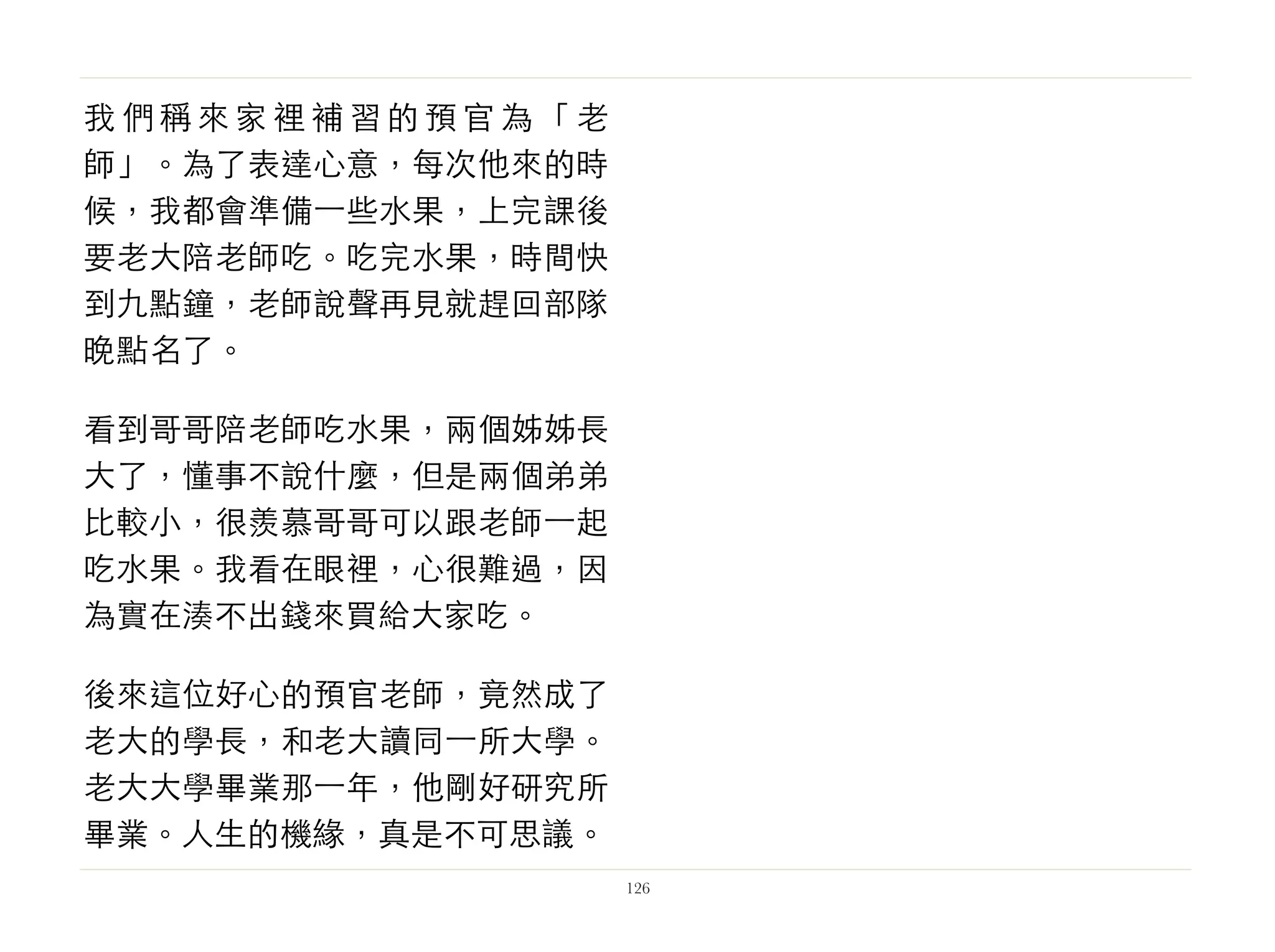 我 們 稱 來 家 裡 補 習 的 預 官 為 「 老
師」。為了表達心意，每次他來的時
候，我都會準備⼀一些水果，上完課後
要老大陪老師吃。吃完水果，時間快
到九點鐘，老師說聲再見就趕回部隊
晚點名了。
看到哥哥陪老師吃水果，兩個姊姊長
大了，懂事不說什麼，但是兩個弟弟
比較小，很羨慕哥哥可以跟老師⼀一起
吃水果。我看在眼裡，心很難過，因
為實在湊不出錢來買給大家吃。
後來這位好心的預官老師，竟然成了
老大的學長，和老大讀同⼀一所大學。
老大大學畢業那⼀一年，他剛好研究所
畢業。人生的機緣，真是不可思議。
126
 